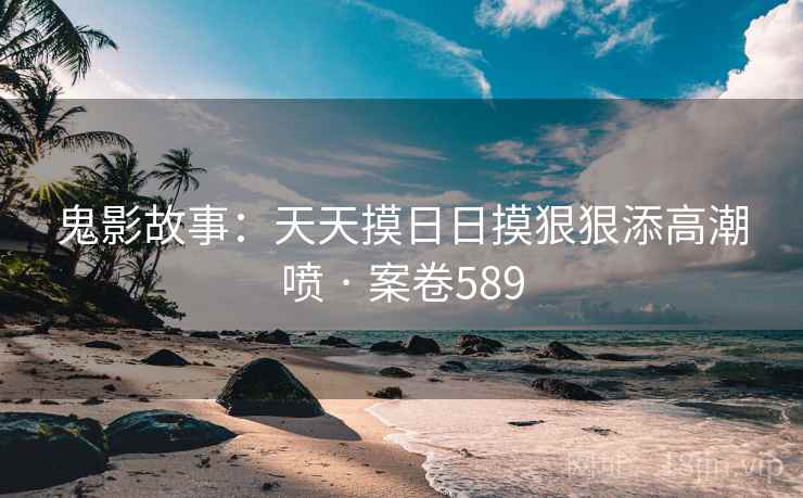 鬼影故事：天天摸日日摸狠狠添高潮喷 · 案卷589