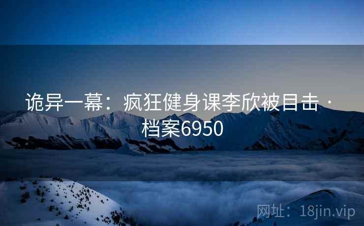 诡异一幕：疯狂健身课李欣被目击 · 档案6950
