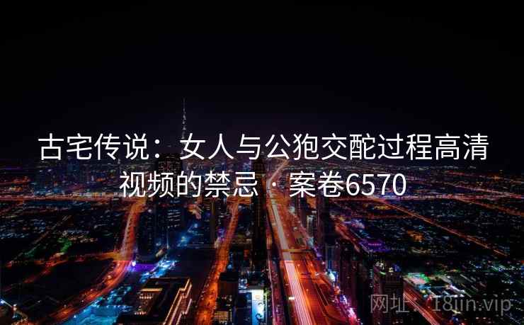 古宅传说：女人与公狍交酡过程高清视频的禁忌 · 案卷6570