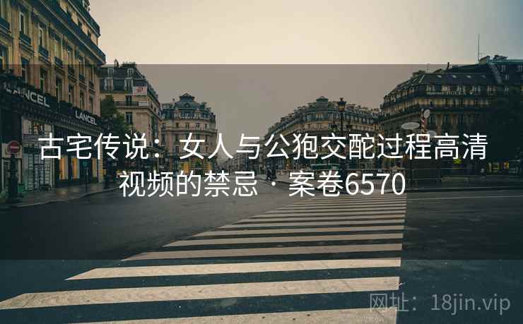 古宅传说：女人与公狍交酡过程高清视频的禁忌 · 案卷6570