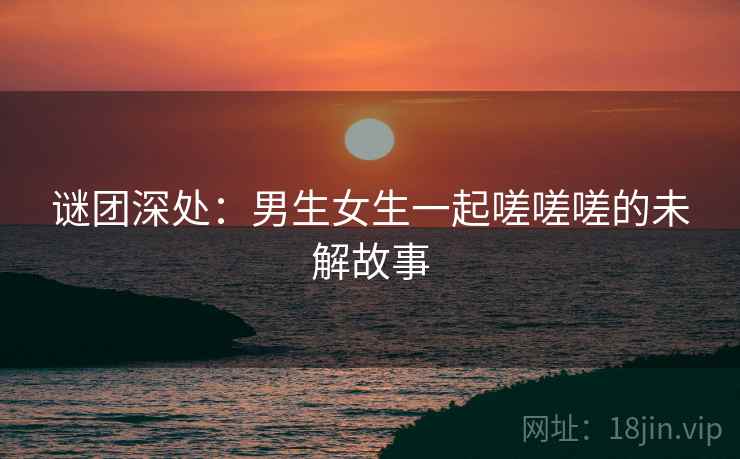 谜团深处：男生女生一起嗟嗟嗟的未解故事