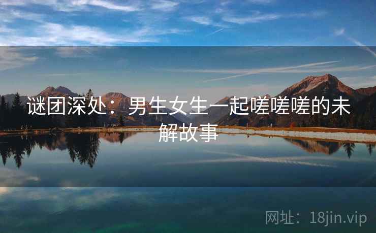 谜团深处：男生女生一起嗟嗟嗟的未解故事