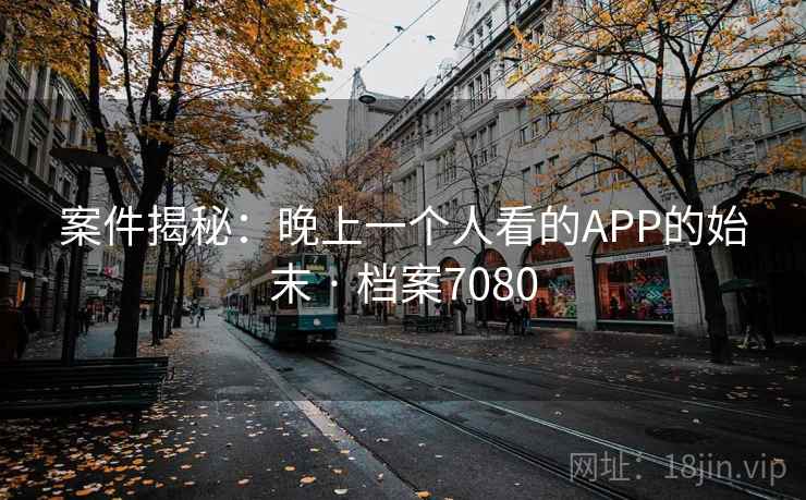 案件揭秘:晚上一个人看的APP的始末 · 档案7080