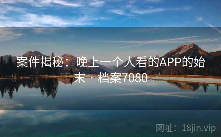 案件揭秘:晚上一个人看的APP的始末 · 档案7080