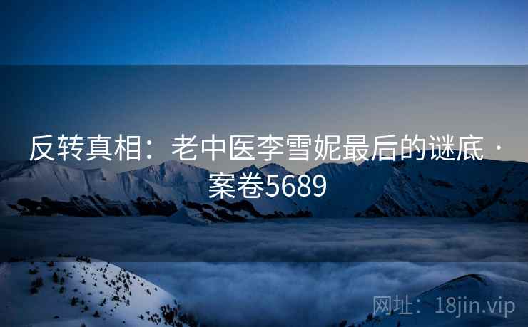 反转真相:老中医李雪妮最后的谜底 · 案卷5689